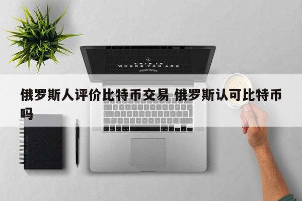 俄罗斯人评价比特币交易 俄罗斯认可比特币吗